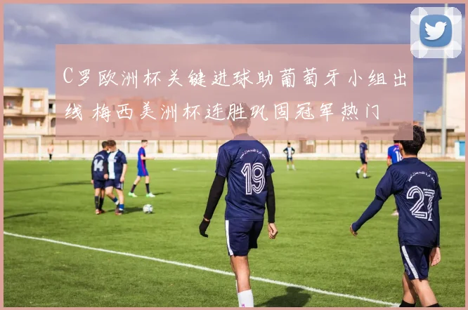 C罗欧洲杯关键进球助葡萄牙小组出线 梅西美洲杯连胜巩固冠军热门