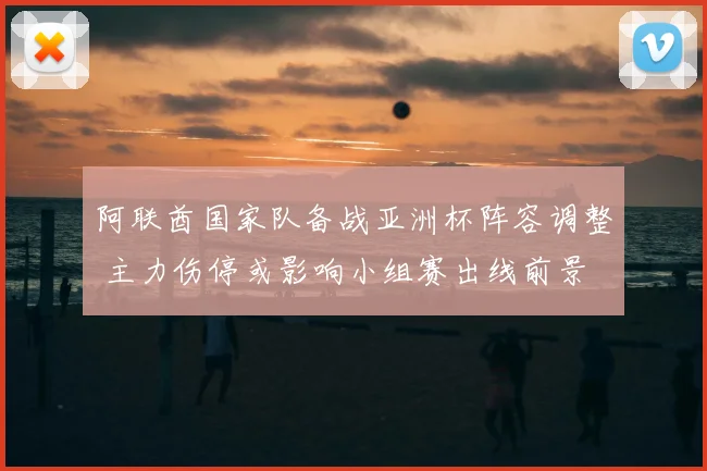 阿联酋国家队备战亚洲杯阵容调整 主力伤停或影响小组赛出线前景