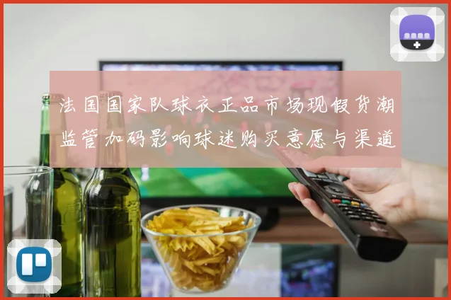 法国国家队球衣正品市场现假货潮监管加码影响球迷购买意愿与渠道整治