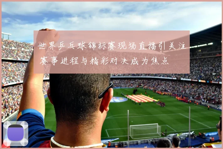 世界乒乓球锦标赛现场直播引关注 赛事进程与精彩对决成为焦点