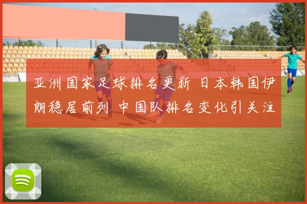 亚洲国家足球排名更新 日本韩国伊朗稳居前列 中国队排名变化引关注