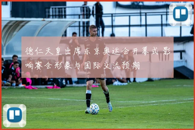 德仁天皇出席东京奥运会开幕式 影响赛会形象与国际交流预期