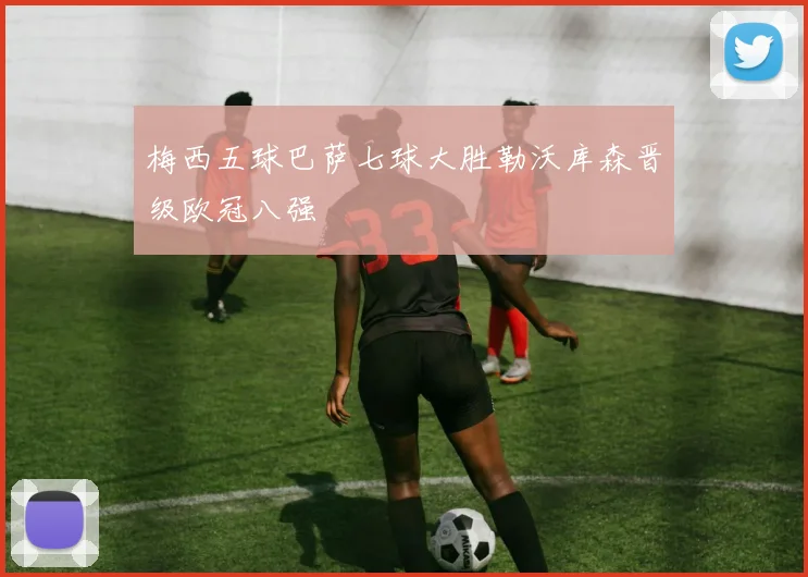 梅西五球巴萨七球大胜勒沃库森晋级欧冠八强