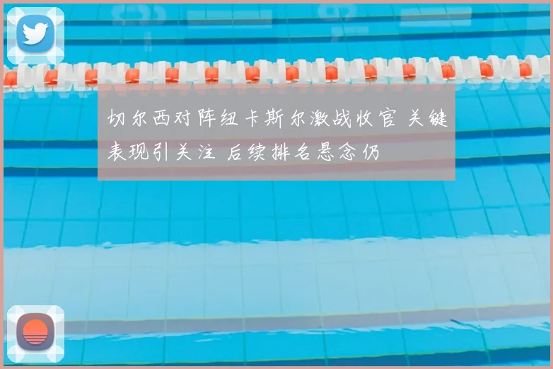 切尔西对阵纽卡斯尔激战收官 关键表现引关注 后续排名悬念仍