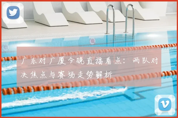 广东对广厦今晚直播看点：两队对决焦点与赛场走势解析