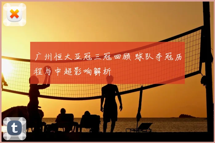 广州恒大亚冠三冠回顾 球队夺冠历程与中超影响解析