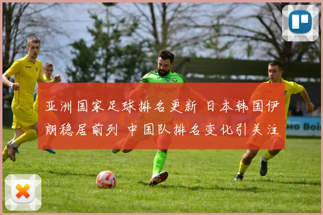 亚洲国家足球排名更新 日本韩国伊朗稳居前列 中国队排名变化引关注