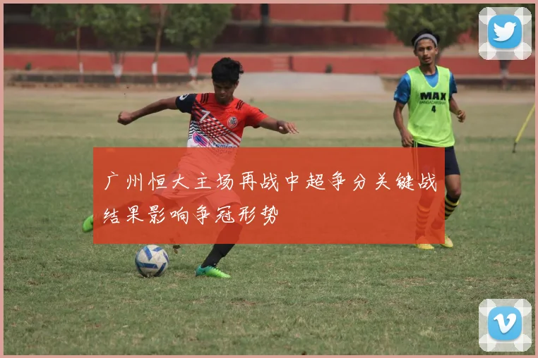 广州恒大主场再战中超争分关键战结果影响争冠形势
