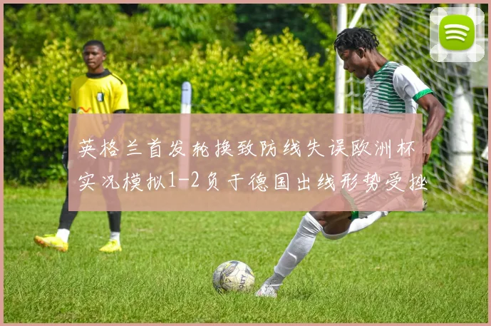英格兰首发轮换致防线失误欧洲杯实况模拟1-2负于德国出线形势受挫