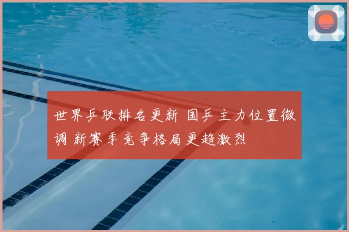 世界乒联排名更新 国乒主力位置微调 新赛季竞争格局更趋激烈