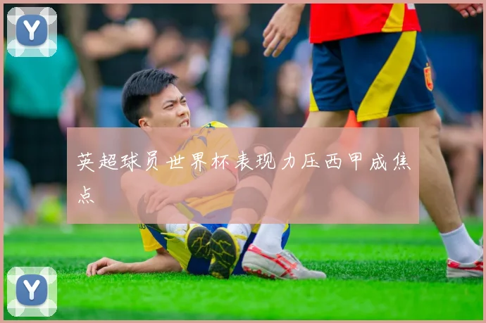 英超球员世界杯表现力压西甲成焦点