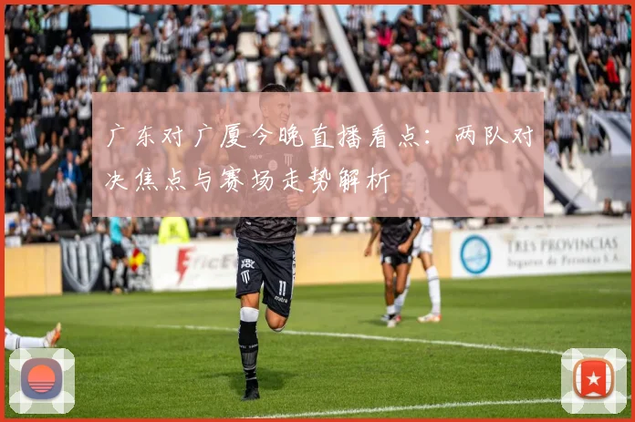 广东对广厦今晚直播看点：两队对决焦点与赛场走势解析
