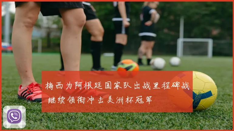 梅西为阿根廷国家队出战里程碑战 继续领衔冲击美洲杯冠军