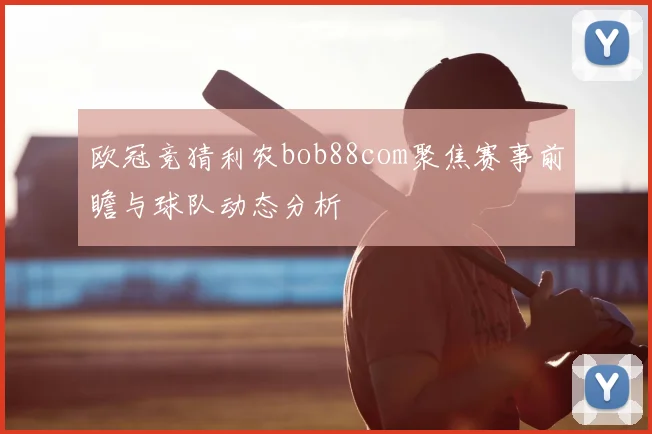 欧冠竞猜利农bob88com聚焦赛事前瞻与球队动态分析