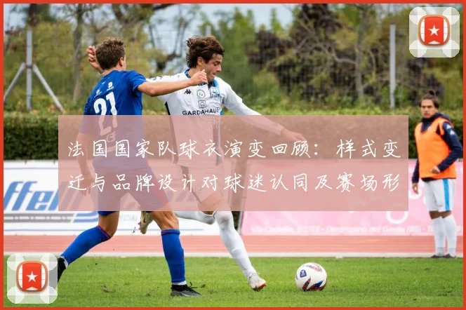 法国国家队球衣演变回顾：样式变迁与品牌设计对球迷认同及赛场形象的影响