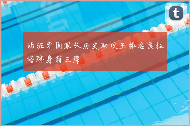 西班牙国家队历史助攻王排名莫拉塔跻身前三席