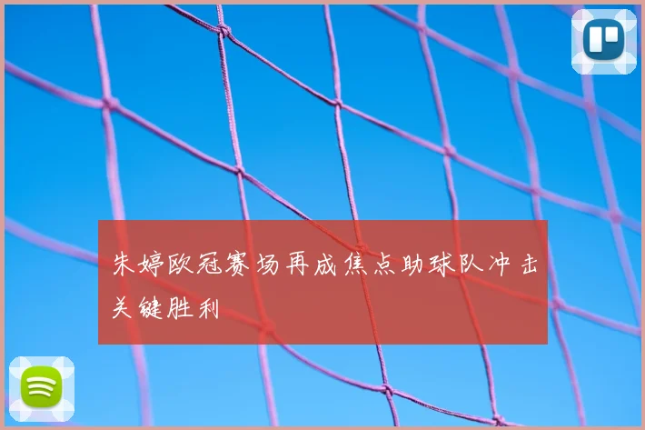 朱婷欧冠赛场再成焦点助球队冲击关键胜利