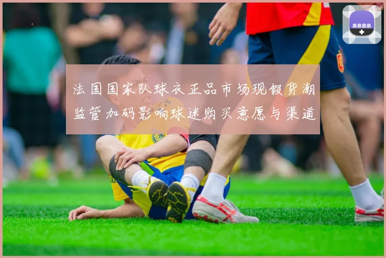法国国家队球衣正品市场现假货潮监管加码影响球迷购买意愿与渠道整治