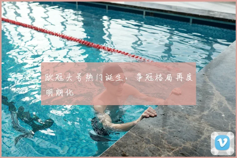 欧冠头号热门诞生,争冠格局再度明朗化